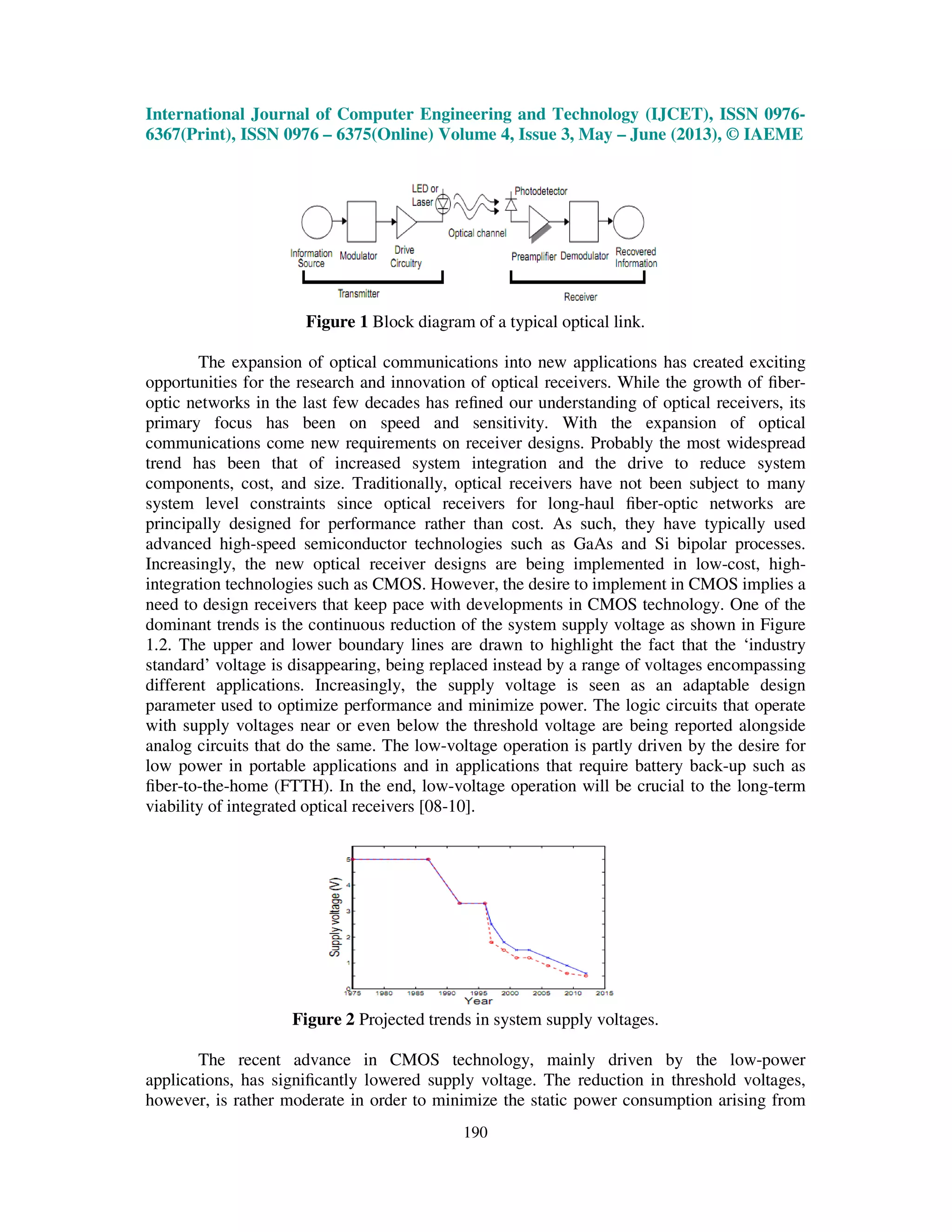International Journal of Computer Engineering and Technology (IJCET), ISSN 0976-
6367(Print), ISSN 0976 – 6375(Online) Volume 4, Issue 3, May – June (2013), © IAEME
190
Figure 1 Block diagram of a typical optical link.
The expansion of optical communications into new applications has created exciting
opportunities for the research and innovation of optical receivers. While the growth of ﬁber-
optic networks in the last few decades has reﬁned our understanding of optical receivers, its
primary focus has been on speed and sensitivity. With the expansion of optical
communications come new requirements on receiver designs. Probably the most widespread
trend has been that of increased system integration and the drive to reduce system
components, cost, and size. Traditionally, optical receivers have not been subject to many
system level constraints since optical receivers for long-haul ﬁber-optic networks are
principally designed for performance rather than cost. As such, they have typically used
advanced high-speed semiconductor technologies such as GaAs and Si bipolar processes.
Increasingly, the new optical receiver designs are being implemented in low-cost, high-
integration technologies such as CMOS. However, the desire to implement in CMOS implies a
need to design receivers that keep pace with developments in CMOS technology. One of the
dominant trends is the continuous reduction of the system supply voltage as shown in Figure
1.2. The upper and lower boundary lines are drawn to highlight the fact that the ‘industry
standard’ voltage is disappearing, being replaced instead by a range of voltages encompassing
different applications. Increasingly, the supply voltage is seen as an adaptable design
parameter used to optimize performance and minimize power. The logic circuits that operate
with supply voltages near or even below the threshold voltage are being reported alongside
analog circuits that do the same. The low-voltage operation is partly driven by the desire for
low power in portable applications and in applications that require battery back-up such as
ﬁber-to-the-home (FTTH). In the end, low-voltage operation will be crucial to the long-term
viability of integrated optical receivers [08-10].
Figure 2 Projected trends in system supply voltages.
The recent advance in CMOS technology, mainly driven by the low-power
applications, has signiﬁcantly lowered supply voltage. The reduction in threshold voltages,
however, is rather moderate in order to minimize the static power consumption arising from
 