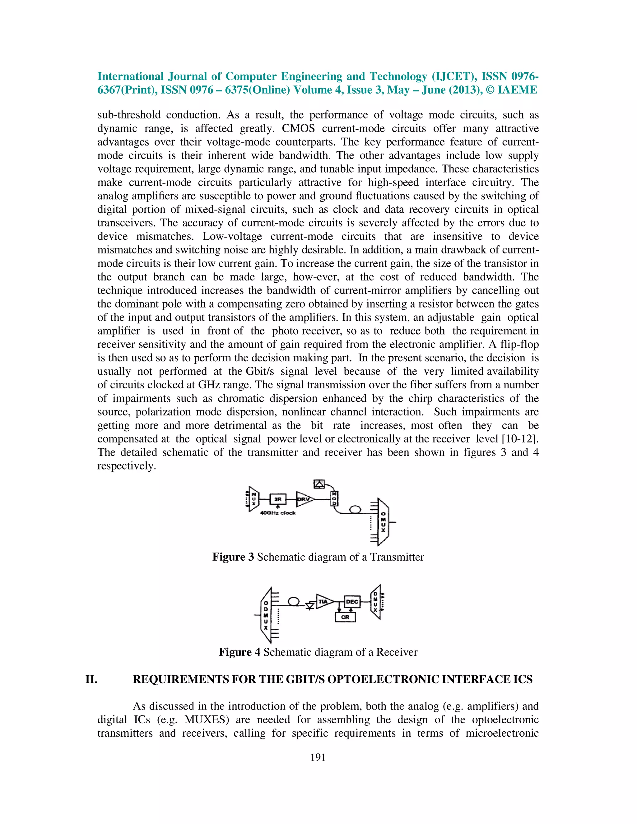 International Journal of Computer Engineering and Technology (IJCET), ISSN 0976-
6367(Print), ISSN 0976 – 6375(Online) Volume 4, Issue 3, May – June (2013), © IAEME
191
sub-threshold conduction. As a result, the performance of voltage mode circuits, such as
dynamic range, is affected greatly. CMOS current-mode circuits offer many attractive
advantages over their voltage-mode counterparts. The key performance feature of current-
mode circuits is their inherent wide bandwidth. The other advantages include low supply
voltage requirement, large dynamic range, and tunable input impedance. These characteristics
make current-mode circuits particularly attractive for high-speed interface circuitry. The
analog ampliﬁers are susceptible to power and ground ﬂuctuations caused by the switching of
digital portion of mixed-signal circuits, such as clock and data recovery circuits in optical
transceivers. The accuracy of current-mode circuits is severely affected by the errors due to
device mismatches. Low-voltage current-mode circuits that are insensitive to device
mismatches and switching noise are highly desirable. In addition, a main drawback of current-
mode circuits is their low current gain. To increase the current gain, the size of the transistor in
the output branch can be made large, how-ever, at the cost of reduced bandwidth. The
technique introduced increases the bandwidth of current-mirror ampliﬁers by cancelling out
the dominant pole with a compensating zero obtained by inserting a resistor between the gates
of the input and output transistors of the ampliﬁers. In this system, an adjustable gain optical
amplifier is used in front of the photo receiver, so as to reduce both the requirement in
receiver sensitivity and the amount of gain required from the electronic amplifier. A flip-flop
is then used so as to perform the decision making part. In the present scenario, the decision is
usually not performed at the Gbit/s signal level because of the very limited availability
of circuits clocked at GHz range. The signal transmission over the fiber suffers from a number
of impairments such as chromatic dispersion enhanced by the chirp characteristics of the
source, polarization mode dispersion, nonlinear channel interaction. Such impairments are
getting more and more detrimental as the bit rate increases, most often they can be
compensated at the optical signal power level or electronically at the receiver level [10-12].
The detailed schematic of the transmitter and receiver has been shown in figures 3 and 4
respectively.
Figure 3 Schematic diagram of a Transmitter
Figure 4 Schematic diagram of a Receiver
II. REQUIREMENTS FOR THE GBIT/S OPTOELECTRONIC INTERFACE ICS
As discussed in the introduction of the problem, both the analog (e.g. amplifiers) and
digital ICs (e.g. MUXES) are needed for assembling the design of the optoelectronic
transmitters and receivers, calling for specific requirements in terms of microelectronic
 