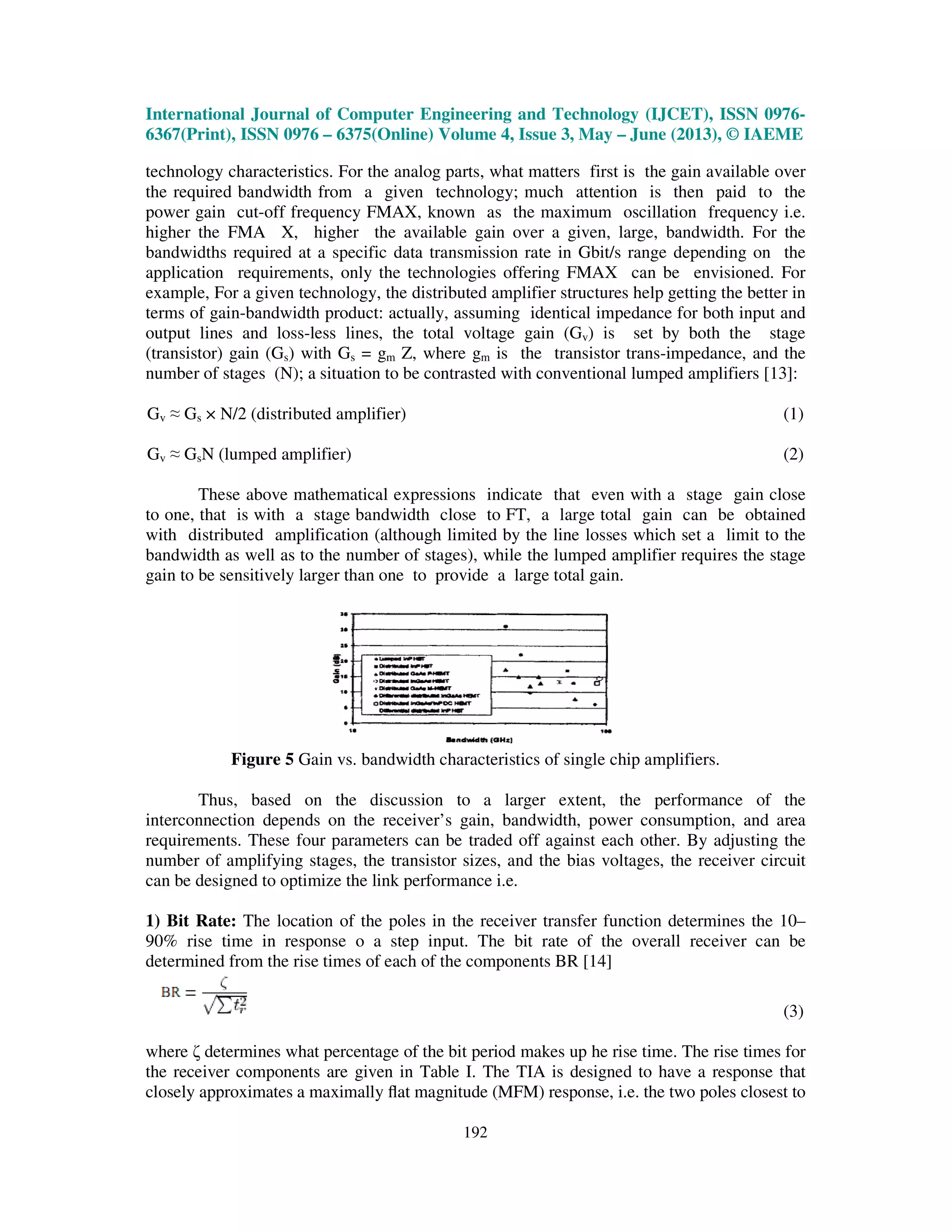 International Journal of Computer Engineering and Technology (IJCET), ISSN 0976-
6367(Print), ISSN 0976 – 6375(Online) Volume 4, Issue 3, May – June (2013), © IAEME
192
technology characteristics. For the analog parts, what matters first is the gain available over
the required bandwidth from a given technology; much attention is then paid to the
power gain cut-off frequency FMAX, known as the maximum oscillation frequency i.e.
higher the FMA X, higher the available gain over a given, large, bandwidth. For the
bandwidths required at a specific data transmission rate in Gbit/s range depending on the
application requirements, only the technologies offering FMAX can be envisioned. For
example, For a given technology, the distributed amplifier structures help getting the better in
terms of gain-bandwidth product: actually, assuming identical impedance for both input and
output lines and loss-less lines, the total voltage gain (Gv) is set by both the stage
(transistor) gain (Gs) with Gs = gm Z, where gm is the transistor trans-impedance, and the
number of stages (N); a situation to be contrasted with conventional lumped amplifiers [13]:
Gv ≈ Gs × N/2 (distributed amplifier) (1)
Gv ≈ GsN (lumped amplifier) (2)
These above mathematical expressions indicate that even with a stage gain close
to one, that is with a stage bandwidth close to FT, a large total gain can be obtained
with distributed amplification (although limited by the line losses which set a limit to the
bandwidth as well as to the number of stages), while the lumped amplifier requires the stage
gain to be sensitively larger than one to provide a large total gain.
Figure 5 Gain vs. bandwidth characteristics of single chip amplifiers.
Thus, based on the discussion to a larger extent, the performance of the
interconnection depends on the receiver’s gain, bandwidth, power consumption, and area
requirements. These four parameters can be traded off against each other. By adjusting the
number of amplifying stages, the transistor sizes, and the bias voltages, the receiver circuit
can be designed to optimize the link performance i.e.
1) Bit Rate: The location of the poles in the receiver transfer function determines the 10–
90% rise time in response o a step input. The bit rate of the overall receiver can be
determined from the rise times of each of the components BR [14]
(3)
where ζ determines what percentage of the bit period makes up he rise time. The rise times for
the receiver components are given in Table I. The TIA is designed to have a response that
closely approximates a maximally ﬂat magnitude (MFM) response, i.e. the two poles closest to
 