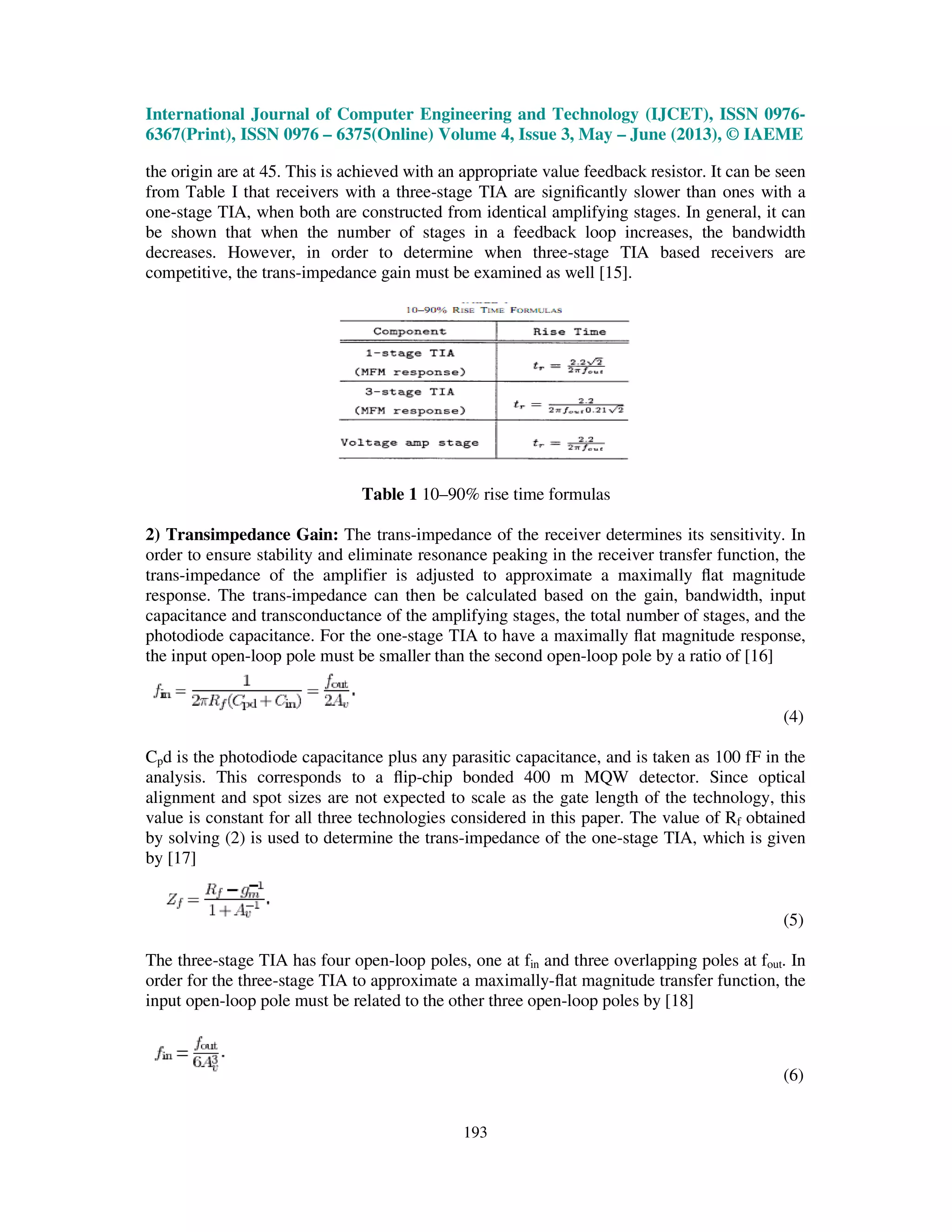 International Journal of Computer Engineering and Technology (IJCET), ISSN 0976-
6367(Print), ISSN 0976 – 6375(Online) Volume 4, Issue 3, May – June (2013), © IAEME
193
the origin are at 45. This is achieved with an appropriate value feedback resistor. It can be seen
from Table I that receivers with a three-stage TIA are signiﬁcantly slower than ones with a
one-stage TIA, when both are constructed from identical amplifying stages. In general, it can
be shown that when the number of stages in a feedback loop increases, the bandwidth
decreases. However, in order to determine when three-stage TIA based receivers are
competitive, the trans-impedance gain must be examined as well [15].
Table 1 10–90% rise time formulas
2) Transimpedance Gain: The trans-impedance of the receiver determines its sensitivity. In
order to ensure stability and eliminate resonance peaking in the receiver transfer function, the
trans-impedance of the amplifier is adjusted to approximate a maximally ﬂat magnitude
response. The trans-impedance can then be calculated based on the gain, bandwidth, input
capacitance and transconductance of the amplifying stages, the total number of stages, and the
photodiode capacitance. For the one-stage TIA to have a maximally ﬂat magnitude response,
the input open-loop pole must be smaller than the second open-loop pole by a ratio of [16]
(4)
Cpd is the photodiode capacitance plus any parasitic capacitance, and is taken as 100 fF in the
analysis. This corresponds to a ﬂip-chip bonded 400 m MQW detector. Since optical
alignment and spot sizes are not expected to scale as the gate length of the technology, this
value is constant for all three technologies considered in this paper. The value of Rf obtained
by solving (2) is used to determine the trans-impedance of the one-stage TIA, which is given
by [17]
(5)
The three-stage TIA has four open-loop poles, one at fin and three overlapping poles at fout. In
order for the three-stage TIA to approximate a maximally-ﬂat magnitude transfer function, the
input open-loop pole must be related to the other three open-loop poles by [18]
(6)
 