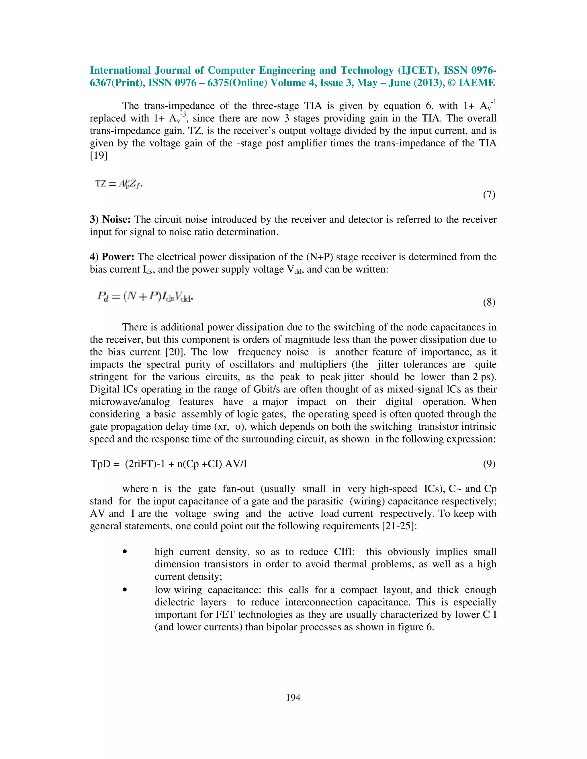 International Journal of Computer Engineering and Technology (IJCET), ISSN 0976-
6367(Print), ISSN 0976 – 6375(Online) Volume 4, Issue 3, May – June (2013), © IAEME
194
The trans-impedance of the three-stage TIA is given by equation 6, with 1+ Av
-1
replaced with 1+ Av
-3
, since there are now 3 stages providing gain in the TIA. The overall
trans-impedance gain, TZ, is the receiver’s output voltage divided by the input current, and is
given by the voltage gain of the -stage post ampliﬁer times the trans-impedance of the TIA
[19]
(7)
3) Noise: The circuit noise introduced by the receiver and detector is referred to the receiver
input for signal to noise ratio determination.
4) Power: The electrical power dissipation of the (N+P) stage receiver is determined from the
bias current Ids, and the power supply voltage Vdd, and can be written:
(8)
There is additional power dissipation due to the switching of the node capacitances in
the receiver, but this component is orders of magnitude less than the power dissipation due to
the bias current [20]. The low frequency noise is another feature of importance, as it
impacts the spectral purity of oscillators and multipliers (the jitter tolerances are quite
stringent for the various circuits, as the peak to peak jitter should be lower than 2 ps).
Digital lCs operating in the range of Gbit/s are often thought of as mixed-signal lCs as their
microwave/analog features have a major impact on their digital operation. When
considering a basic assembly of logic gates, the operating speed is often quoted through the
gate propagation delay time (xr, o), which depends on both the switching transistor intrinsic
speed and the response time of the surrounding circuit, as shown in the following expression:
TpD = (2riFT)-1 + n(Cp +CI) AV/I (9)
where n is the gate fan-out (usually small in very high-speed ICs), C~ and Cp
stand for the input capacitance of a gate and the parasitic (wiring) capacitance respectively;
AV and I are the voltage swing and the active load current respectively. To keep with
general statements, one could point out the following requirements [21-25]:
• high current density, so as to reduce CIfI: this obviously implies small
dimension transistors in order to avoid thermal problems, as well as a high
current density;
• low wiring capacitance: this calls for a compact layout, and thick enough
dielectric layers to reduce interconnection capacitance. This is especially
important for FET technologies as they are usually characterized by lower C I
(and lower currents) than bipolar processes as shown in figure 6.
 