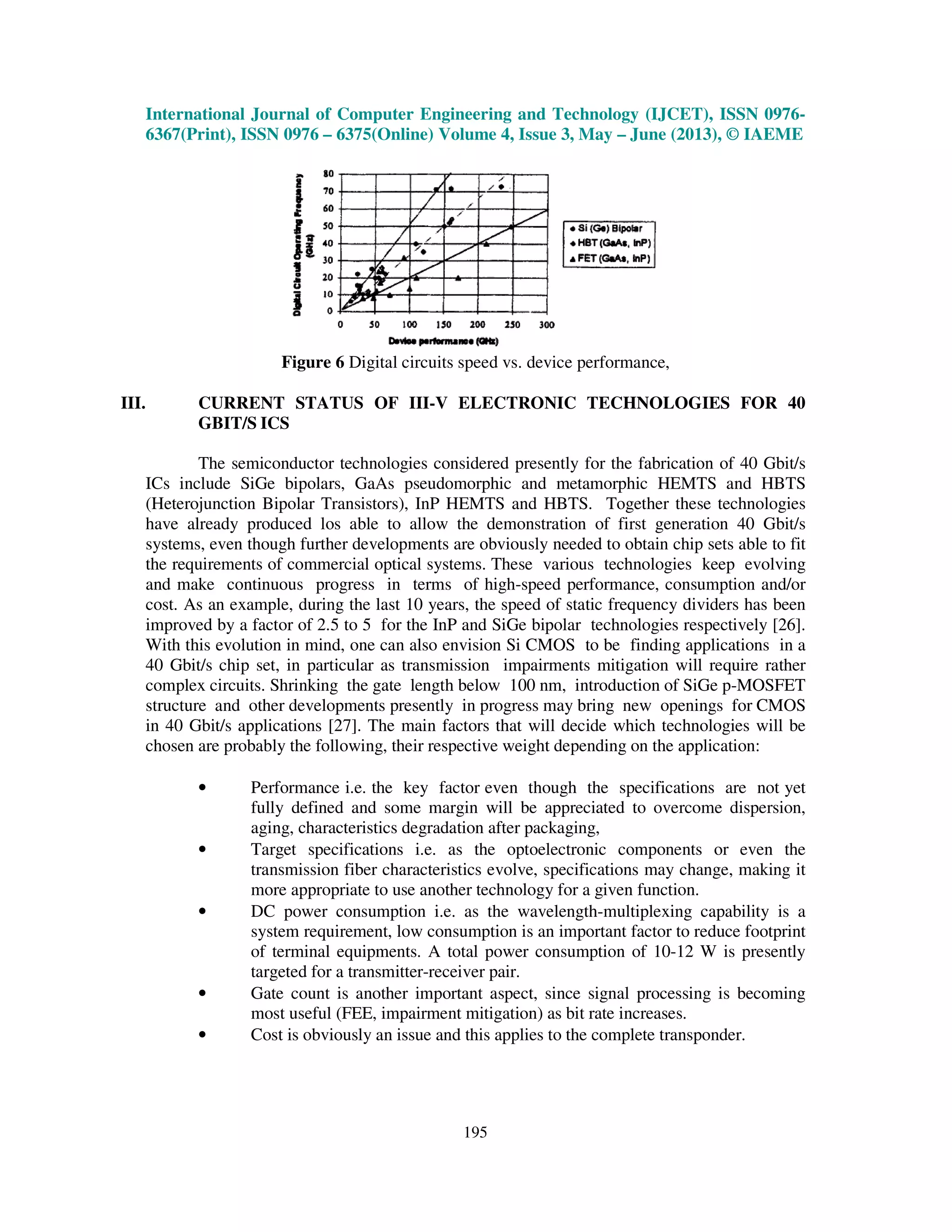 International Journal of Computer Engineering and Technology (IJCET), ISSN 0976-
6367(Print), ISSN 0976 – 6375(Online) Volume 4, Issue 3, May – June (2013), © IAEME
195
Figure 6 Digital circuits speed vs. device performance,
III. CURRENT STATUS OF III-V ELECTRONIC TECHNOLOGIES FOR 40
GBIT/S ICS
The semiconductor technologies considered presently for the fabrication of 40 Gbit/s
ICs include SiGe bipolars, GaAs pseudomorphic and metamorphic HEMTS and HBTS
(Heterojunction Bipolar Transistors), InP HEMTS and HBTS. Together these technologies
have already produced los able to allow the demonstration of first generation 40 Gbit/s
systems, even though further developments are obviously needed to obtain chip sets able to fit
the requirements of commercial optical systems. These various technologies keep evolving
and make continuous progress in terms of high-speed performance, consumption and/or
cost. As an example, during the last 10 years, the speed of static frequency dividers has been
improved by a factor of 2.5 to 5 for the InP and SiGe bipolar technologies respectively [26].
With this evolution in mind, one can also envision Si CMOS to be finding applications in a
40 Gbit/s chip set, in particular as transmission impairments mitigation will require rather
complex circuits. Shrinking the gate length below 100 nm, introduction of SiGe p-MOSFET
structure and other developments presently in progress may bring new openings for CMOS
in 40 Gbit/s applications [27]. The main factors that will decide which technologies will be
chosen are probably the following, their respective weight depending on the application:
• Performance i.e. the key factor even though the specifications are not yet
fully defined and some margin will be appreciated to overcome dispersion,
aging, characteristics degradation after packaging,
• Target specifications i.e. as the optoelectronic components or even the
transmission fiber characteristics evolve, specifications may change, making it
more appropriate to use another technology for a given function.
• DC power consumption i.e. as the wavelength-multiplexing capability is a
system requirement, low consumption is an important factor to reduce footprint
of terminal equipments. A total power consumption of 10-12 W is presently
targeted for a transmitter-receiver pair.
• Gate count is another important aspect, since signal processing is becoming
most useful (FEE, impairment mitigation) as bit rate increases.
• Cost is obviously an issue and this applies to the complete transponder.
 