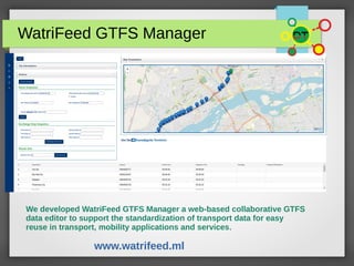 WatriFeed GTFS Manager
We developed WatriFeed GTFS Manager a web-based collaborative GTFS
data editor to support the standardization of transport data for easy
reuse in transport, mobility applications and services.
www.watrifeed.ml
 