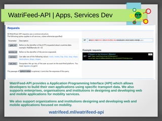 WatriFeed-API | Apps, Services Dev
WatriFeed-API provides a Application Programming Interface (API) which allows
developers to build their own applications using specific transport data. We also
supports enterprises, organisations and institutions in designing and developing web
and mobile applications for mobility services.
We also support organizations and institutions designing and developing web and
mobile applications focused on mobility.
watrifeed.ml/watrifeed-api
 
