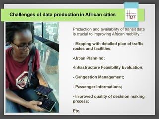 Challenges of data production in African cities
Production and availability of transit data
is crucial to improving African mobility :
- Mapping with detailed plan of traffic
routes and facilities;
-Urban Planning;
-Infrastructure Feasibility Evaluation;
- Congestion Management;
- Passenger Informations;
- Improved quality of decision making
process;
Etc.
 