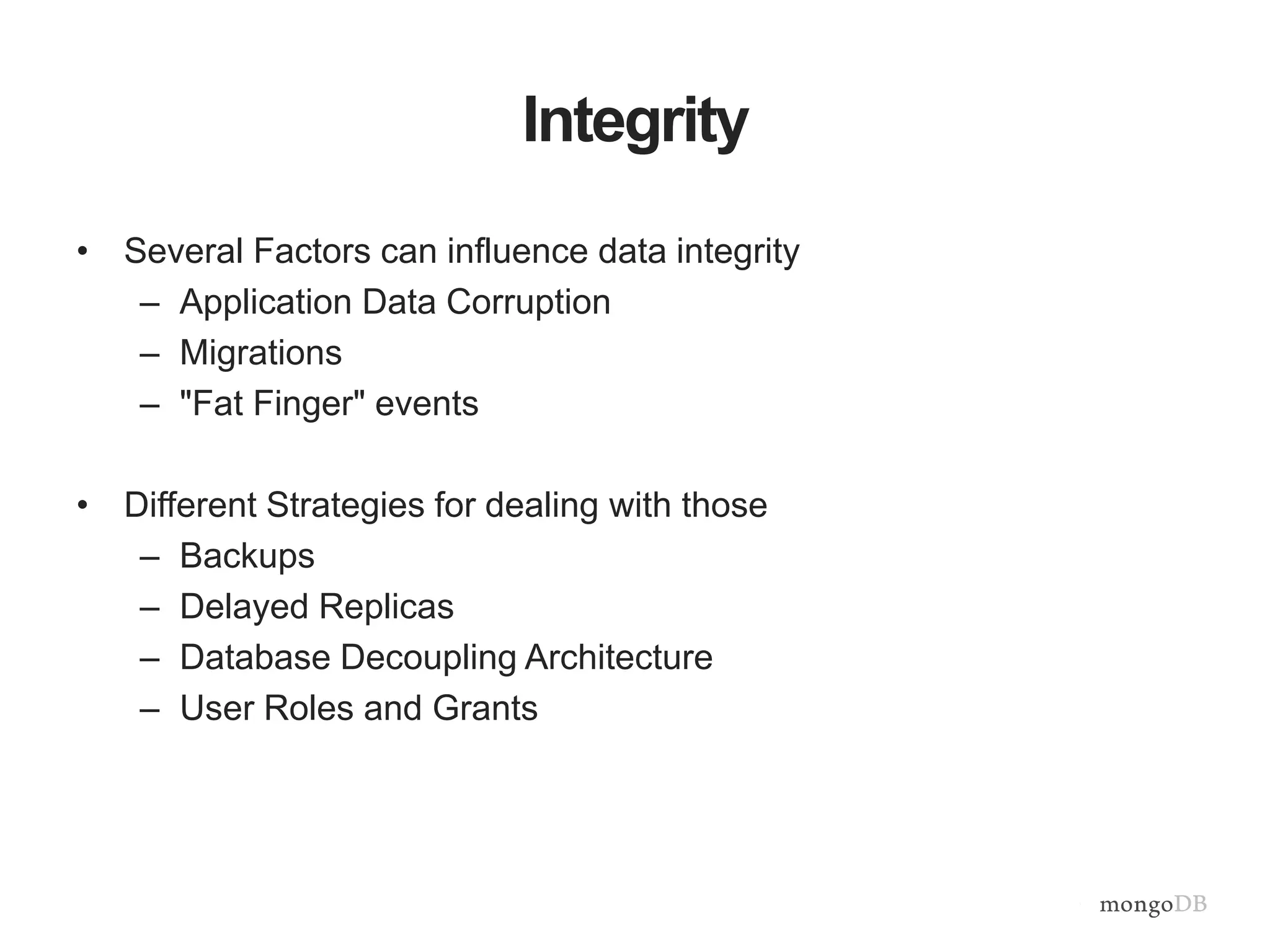Integrity 
• Several Factors can influence data integrity 
– Application Data Corruption 
– Migrations 
– "Fat Finger" events 
• Different Strategies for dealing with those 
– Backups 
– Delayed Replicas 
– Database Decoupling Architecture 
– User Roles and Grants 
 