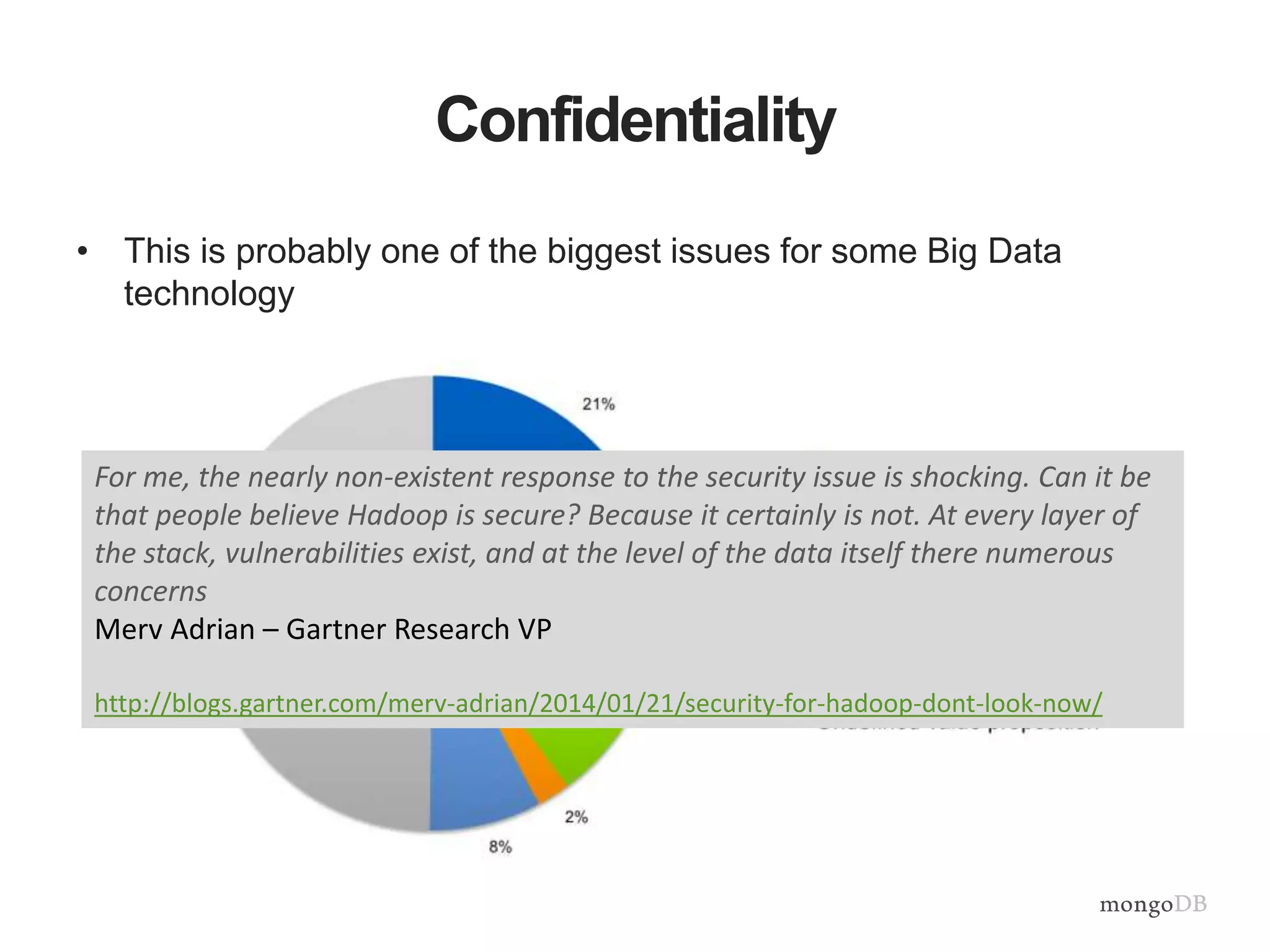 Confidentiality 
• This is probably one of the biggest issues for some Big Data 
technology 
For me, the nearly non-existent response to the security issue is shocking. Can it be 
that people believe Hadoop is secure? Because it certainly is not. At every layer of 
the stack, vulnerabilities exist, and at the level of the data itself there numerous 
concerns 
Merv Adrian – Gartner Research VP 
http://blogs.gartner.com/merv-adrian/2014/01/21/security-for-hadoop-dont-look-now/ 
 