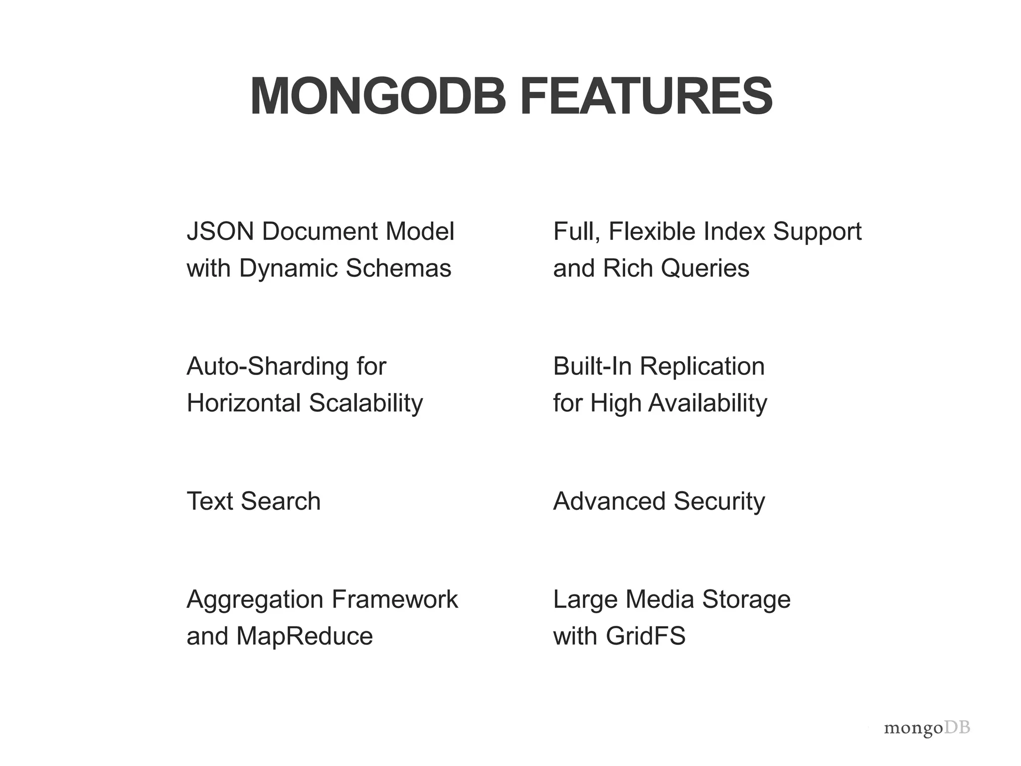 MONGODB FEATURES 
JSON Document Model 
with Dynamic Schemas 
Auto-Sharding for 
Horizontal Scalability 
Text Search 
Aggregation Framework 
and MapReduce 
Full, Flexible Index Support 
and Rich Queries 
Built-In Replication 
for High Availability 
Advanced Security 
Large Media Storage 
with GridFS 
 