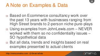 11

A Note on Examples & Data






Based on Ecommerce consultancy work over
the past 13 years with businesses ranging from
High Street brands to 2-person niche pure-plays
Using examples from JohnLewis.com – NEVER
worked with them so no confidentiality issues –
SO hypothetical data
But all data, trends and insights based on real
examples presented to actual clients

http://www.ometria.com - @OmetriaData

 