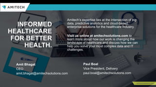 Amitech’s expertise lies at the intersection of big
data, predictive analytics and cloud-based,
enterprise solutions for the healthcare industry.
Visit us online at amitechsolutions.com to
learn more about how our work is changing the
landscape of healthcare and discuss how we can
help you solve your most complex data and IT
challenges.
INFORMED
HEALTHCARE
FOR BETTER
HEALTH.
Paul Boal
Vice President, Delivery
paul.boal@amitechsolutions.com
Amit Bhagat
CEO
amit.bhagat@amitechsolutions.com
 