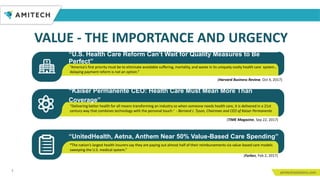 3
“America’s first priority must be to eliminate avoidable suffering, mortality, and waste in its uniquely costly health care system…
delaying payment reform is not an option.”
(Harvard Business Review, Oct 4, 2017)
“Kaiser Permanente CEO: Health Care Must Mean More Than
Coverage”
“Delivering better health for all means transforming an industry so when someone needs health care, it is delivered in a 21st
century way that combines technology with the personal touch.” - Bernard J. Tyson, Chairman and CEO of Kaiser Permanente
(TIME Magazine, Sep 22, 2017)
“UnitedHealth, Aetna, Anthem Near 50% Value-Based Care Spending”
“The nation’s largest health insurers say they are paying out almost half of their reimbursements via value-based care models
sweeping the U.S. medical system.”
(Forbes, Feb 2, 2017)
“U.S. Health Care Reform Can’t Wait for Quality Measures to Be
Perfect”
VALUE - THE IMPORTANCE AND URGENCY
 