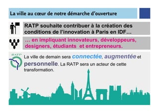 La ville au cœur de notre démarche d’ouverture

      RATP souhaite contribuer à la création des
      conditions de l’innovation à Paris en IDF…
      … en impliquant innovateurs, développeurs,
      designers, étudiants et entrepreneurs.

      La ville de demain sera connectée,   augmentée et
      personnelle. La RATP sera un acteur de cette
      transformation.
 