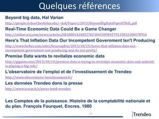 Quelques références
Beyond big data, Hal Varian
http://people.ischool.berkeley.edu/~hal/Papers/2013/BeyondBigDataPaperFINAL.pdf
Real-Time Economic Data Could Be a Game Changer
http://online.wsj.com/news/articles/SB10001424052702304330904579135832100578954
Here's That Inflation Data Our Incompetent Government Isn't Producing
http://www.forbes.com/sites/bruceupbin/2013/10/15/heres-that-inflation-data-our-
incompetent-government-isnt-producing-and-its-not-pretty/
Premise Data wants to revitalize economic data
http://gigaom.com/2013/10/14/premise-data-is-trying-to-revitalize-economic-data-and-android-
is-playing-a-big-role/
L’observatoire de l’emploi et de l’investissement de Trendeo
http://www.observatoire-investissement.fr/
Les données Trendeo dans la presse
http://www.scoop.it/t/press-book-trendeo
Les Comptes de la puissance. Histoire de la comptabilité nationale et
du plan. François Fourquet, Encres, 1980
11
 