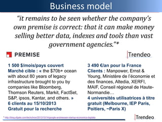 Business model
“it remains to be seen whether the company’s
own premise is correct: that it can make money
selling better data, indexes and tools than vast
government agencies.”*
1 500 $/mois/pays couvert
Marché cible : « the $70b+ ocean
with about 80 years of legacy
infrastructure brought to you by
companies like Bloomberg,
Thomson Reuters, Markit, FactSet,
S&P, ipsos, Kantar, and others. »
6 clients au 15/10/2013
Gratuit pour la recherche
3 490 €/an pour la France
Clients : Manpower, Ernst &
Young, Ministère de l’économie et
des finances, Altedia, XERFI,
MAIF, Conseil régional de Haute-
Normandie…
4 universités utilisatrices à titre
gratuit (Melbourne, IEP Paris,
Poitiers, ~Paris X)
* http://blog.sfgate.com/techchron/2013/10/14/google-andreessen-startup-economics-bigdata
 