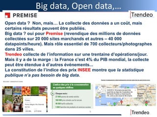 Big data, Open data,…
9
Open data ? Non, mais… La collecte des données a un coût, mais
certains résultats peuvent être publiés.
Big data ? oui pour Premise (revendique des millions de données
collectées sur 20 000 sites marchands et autres – 40 000
datapoints/heure). Mais rôle essentiel de 700 collecteurs/photographes
dans 25 villes.
Trendeo collecte de l’information sur une trentaine d’opérations/jour.
Mais il y a de la marge : la France c’est 4% du PIB mondial, la collecte
peut être étendue à d’autres événements...
La constitution de l’indice des prix INSEE montre que la statistique
publique n’a pas besoin de big data.
 