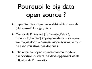 Pourquoi le big data
       open source ?
•   Expertise historique en scalabilité horizontale
    (cf. Beowulf, Google, etc.)

•   Majors de l’internet (cf. Google,Yahoo!,
    Facebook, Twitter) imprégnés de culture open
    source, et dont le business model tourne autour
    de l’accumulation des données

•   Efﬁcience de l’open source comme modèle
    d’innovation ouverte, de développement et de
    diffusion de l’innovation
 