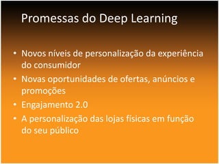 Promessas do Deep Learning
• Novos níveis de personalização da experiência
do consumidor
• Novas oportunidades de ofertas, anúncios e
promoções
• Engajamento 2.0
• A personalização das lojas físicas em função
do seu público

 