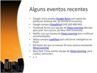Alguns eventos recentes
• Google inicia projeto Google Brain com apoio do
professor Andrew NG, da Stanford University
• Google compra DeepMind (US$ 650-800 Mil)
• Facebook forma sua equipe de Deep Learning liderada
pelo prof. Yan LeCum, da New York University
• Netflix cria sua equipe de Deep Learning para melhorar
recomendações
• Yahoo compra Lookflow para adicionar inteligência ao
Flickr
• Bill Gates diz que se tivesse 20 anos estaria estudando
Deep Learning
• New York Times monta equipe de Deep Learning para
manter assinantes
• (...)

 