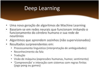Deep Learning
• Uma nova geração de algoritmos de Machine Learning
• Baseiam-se em redes neurais que funcionam imitando o
funcionamento do cérebro humano e sua rede de
neurônios
• Algoritmos que aprendem sozinhos (não supervisionados)
• Resultados surpreendentes em:
•
•
•
•
•

Processamento linguístico (interpretação de ambiguidades)
Reconhecimento da fala
Tradução
Visão de máquina (expressões humanas, humor, sentimento)
‘Compreensão’ e interação com sistemas com regras finitas
(jogo pong ou games)

 