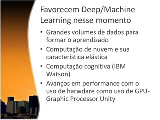 Favorecem Deep/Machine
Learning nesse momento
• Grandes volumes de dados para
formar o aprendizado
• Computação de nuvem e sua
característica elástica
• Computação cognitiva (IBM
Watson)
• Avanços em performance com o
uso de harwdare como uso de GPUGraphic Processor Unity

 