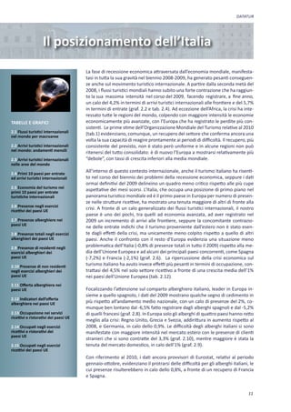 DATATUR




                   Il posizionamento dell’Italia
                                       La fase di recessione economica attraversata dall’economia mondiale, manifesta-
                                       tasi in tutta la sua gravità nel biennio 2008-2009, ha generato pesanti conseguen-
                                       ze anche sul movimento turistico internazionale. A partire dalla seconda metà del
                                       2008, i flussi turistici mondiali hanno subito una forte contrazione che ha raggiun-
                                       to la sua massima intensità nel corso del 2009, facendo registrare, a fine anno,
                                       un calo del 4,2% in termini di arrivi turistici internazionali alle frontiere e del 5,7%
                                       in termini di entrate (graf. 2.2 e tab. 2.4). Ad eccezione dell’Africa, la crisi ha inte-
                                       ressato tutte le regioni del mondo, colpendo con maggiore intensità le economie
TABELLE E GRAFICI                      economicamente più avanzate, con l’Europa che ha registrato le perdite più con-
                                       sistenti. Le prime stime dell’Organizzazione Mondiale del Turismo relative al 2010
2.1 Flussi turistici internazionali    (tab.1) evidenziano, comunque, un recupero del settore che conferma ancora una
nel mondo per macroaree
                                       volta la sua capacità di reagire prontamente ai periodi di difficoltà. Il recupero, più
2.2 Arrivi turistici internazionali    consistente del previsto, non è stato però uniforme e in alcune regioni non può
nel mondo: andamenti mensili           ritenersi del tutto consolidato: è di nuovo l’Europa a mostrarsi relativamente più
2.3 Arrivi turistici internazionali    “debole”, con tassi di crescita inferiori alla media mondiale.
nelle aree del mondo

2.4 Primi 10 paesi per entrate
                                       All’interno di questo contesto internazionale, anche il turismo italiano ha risenti-
ed arrivi turistici internazionali     to nel corso del biennio dei problemi della recessione economica, seppure i dati
                                       ormai definitivi del 2009 delineino un quadro meno critico rispetto alle più cupe
2.5 Economia del turismo nei
primi 10 paesi per entrate
                                       aspettative dei mesi scorsi. L’Italia, che occupa una posizione di primo piano nel
turistiche internazionali              panorama turistico mondiale ed è il primo paese in Europa per numero di presen-
                                       ze nelle strutture ricettive, ha mostrato una tenuta maggiore di altri di fronte alla
2.6 Presenze negli esercizi
ricettivi dei paesi UE
                                       crisi. A fronte di un calo generalizzato dei flussi turistici internazionali, il nostro
                                       paese è uno dei pochi, tra quelli ad economia avanzata, ad aver registrato nel
2.7 Presenze alberghiere nei           2009 un incremento di arrivi alle frontiere, seppure la concomitante contrazio-
paesi UE
                                       ne delle entrate indichi che il turismo proveniente dall’estero non è stato esen-
2.8 Presenze totali negli esercizi     te dagli effetti della crisi, ma unicamente meno colpito rispetto a quello di altri
alberghieri dei paesi UE               paesi. Anche il confronto con il resto d’Europa evidenzia una situazione meno
2.9 Presenze di residenti negli
                                       problematica dell’Italia (-0,8% di presenze totali in tutto il 2009) rispetto alla me-
esercizi alberghieri dei               dia dell’Unione Europea e ad alcuni dei principali paesi concorrenti, come Spagna
paesi UE                               (-7,2%) e Francia (-2,1%) (graf. 2.6). La ripercussione della crisi economica sul
2.10 Presenze di non residenti         turismo italiano ha avuto invece effetti più pesanti in termini di occupazione, con-
negli esercizi alberghieri dei         trattasi del 4,5% nel solo settore ricettivo a fronte di una crescita media dell’1%
paesi UE                               nei paesi dell’Unione Europea (tab. 2.12).
2.11 Offerta alberghiera nei
paesi UE                               Focalizzando l’attenzione sul comparto alberghiero italiano, leader in Europa in-
                                       sieme a quello spagnolo, i dati del 2009 mostrano qualche segno di cedimento in
2.12 Indicatori dell’offerta
alberghiera nei paesi UE               più rispetto all’andamento medio nazionale, con un calo di presenze del 2%, co-
                                       munque ben lontano dal -6,5% fatto registrare dagli alberghi spagnoli e dal -5,2%
2.13 Occupazione nei servizi           di quelli francesi (graf. 2.8). In Europa solo gli alberghi di quattro paesi hanno retto
ricettivi e ristorativi dei paesi UE
                                       meglio alla crisi: Regno Unito, Grecia e Svezia, addirittura in aumento rispetto al
2.14 Occupati negli esercizi           2008, e Germania, in calo dello 0,9%. Le difficoltà degli alberghi italiani si sono
ricettivi e ristorativi dei            manifestate con maggiore intensità nel mercato estero con le presenze di clienti
paesi UE
                                       stranieri che si sono contratte del 3,3% (graf. 2.10), mentre maggiore è stata la
2.15 Occupati negli esercizi           tenuta del mercato domestico, in calo dell’1% (graf. 2.9).
ricettivi dei paesi UE
                                       Con riferimento al 2010, i dati ancora provvisori di Eurostat, relativi al periodo
                                       gennaio-ottobre, evidenziano il protrarsi delle difficoltà per gli alberghi italiani, le
                                       cui presenze risulterebbero in calo dello 0,8%, a fronte di un recupero di Francia
                                       e Spagna.


                                                                                                                             11
 