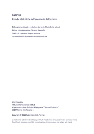 DATATUR
trend e statistiche sull’economia del turismo


Elaborazione dei dati e redazione dei testi: Maria Stella Minuti
Editing e impaginazione: Stefano Guarnello
Grafica di copertina: Noemi Moauro
Coordinamento: Alessandro Massimo Nucara




EDIZIONI ISTA
Istituto Internazionale di Studi
e Documentazione Turistico Alberghiera “Giovanni Colombo”
00187 Roma - Via Toscana 1

Copyright © 2011 Federalberghi & Format

La traduzione, l’adattamento totale o parziale, la riproduzione con qualsiasi mezzo (compresi i micro-
film, i film, le fotocopie), nonché la memorizzazione elettronica, sono riservati per tutti i Paesi.
 