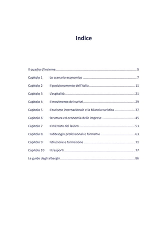 Indice



Il quadro d’insieme ............................................................................................ 5

Capitolo 1            Lo scenario economico ............................................................. 7

Capitolo 2            Il posizionamento dell’Italia .................................................... 11

Capitolo 3            L’ospitalità ............................................................................... 21

Capitolo 4            Il movimento dei turisti ........................................................... 29

Capitolo 5            Il turismo internazionale e la bilancia turistica ....................... 37

Capitolo 6            Struttura ed economia delle imprese ..................................... 45

Capitolo 7            Il mercato del lavoro ............................................................... 53

Capitolo 8            Fabbisogni professionali e formativi ....................................... 63

Capitolo 9            Istruzione e formazione .......................................................... 71

Capitolo 10           I trasporti ................................................................................ 77

Le guide degli alberghi..................................................................................... 86
 