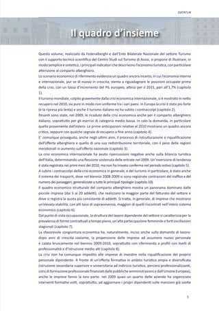 DATATUR




                      Il quadro d’insieme
Questo volume, realizzato da Federalberghi e dall’Ente Bilaterale Nazionale del settore Turismo
con il supporto tecnico scientifico del Centro Studi sul Turismo di Assisi, si propone di illustrare, in
modo semplice e sintetico, i principali indicatori che descrivono l’economia turistica, con particolare
attenzione al comparto alberghiero.
Lo scenario economico di riferimento evidenzia un quadro ancora incerto, in cui l’economia interna
e internazionale, pur se di nuovo in crescita, stenta a riguadagnare le posizioni occupate prima
della crisi, con un tasso d’incremento del PIL europeo, atteso per il 2011, pari all’1,7% (capitolo
1).
Il turismo mondiale, colpito gravemente dalla crisi economica internazionale, si è mostrato in netto
recupero nel 2010, sia pure in modo non uniforme tra i vari paesi. In Europa la crisi è stata più forte
(e la ripresa più lenta) e anche il turismo italiano ne ha subito i contraccolpi (capitolo 2).
Pesanti sono state, nel 2009, le ricadute della crisi economica anche per il comparto alberghiero
italiano, soprattutto per gli esercizi di categoria medio bassa. In calo la domanda, in particolare
quella proveniente dall’estero. Le prime anticipazioni relative al 2010 mostrano un quadro ancora
critico, seppure con qualche segnale di recupero a fine anno (capitolo 4).
E’ comunque proseguito, anche negli ultimi anni, il processo di ristrutturazione e riqualificazione
dell’offerta alberghiera e quello di una sua redistribuzione territoriale, con il peso delle regioni
meridionali in aumento sull’offerta nazionale (capitolo 3).
La crisi economica internazionale ha avuto ripercussioni negative anche sulla bilancia turistica
dell’Italia, determinando una flessione sostenuta delle entrate nel 2009. Un’inversione di tendenza
è stata registrata nei primi mesi del 2010, ma non ha trovato conferma nel periodo estivo (capitolo 5).
A subire i contraccolpi della crisi economica in generale, e del turismo in particolare, è stato anche
il sistema dei trasporti, dove nel biennio 2008-2009 si sono registrate contrazioni del traffico e del
numero dei passeggeri, generalizzate a tutte le principali tipologie (capitolo 10).
Il quadro economico strutturale del comparto alberghiero mostra un panorama dominato dalle
piccole imprese (dai 5 ai 20 addetti), che realizzano la maggior parte del fatturato del settore e
dove si registra la quota più consistente di addetti. Si tratta, in generale, di imprese che mostrano
un’elevata stabilità, con alti tassi di sopravvivenza, maggiori di quelli riscontrati nell’intero sistema
economico (capitolo 6).
Dal punto di vista occupazionale, la struttura del lavoro dipendente del settore si caratterizza per la
prevalenza di forme contrattuali a tempo pieno, un’alta partecipazione femminile e forti oscillazioni
stagionali (capitolo 7).
La sfavorevole congiuntura economica ha, naturalmente, inciso anche sulla domanda di lavoro:
dopo anni di crescita costante, la propensione delle imprese ad assumere nuovo personale
è calata bruscamente nel biennio 2009-2010, soprattutto con riferimento a profili con livelli di
professionalità e d’istruzione medio alti (capitolo 8).
La crisi non ha comunque impedito alle imprese di investire nella riqualificazione del proprio
personale dipendente. A fronte di un’offerta formativa in ambito turistico ampia e diversificata
(istruzione secondaria superiore e universitaria ad indirizzo turistico, percorsi professionalizzanti,
corsi di formazione professionale finanziati dalle pubbliche amministrazioni e dall’Unione Europea),
anche le imprese fanno la loro parte: nel 2009 quasi un quarto delle aziende ha organizzato
interventi formativi volti, soprattutto, ad aggiornare i propri dipendenti sulle mansioni già svolte


                                                                                                      5
 