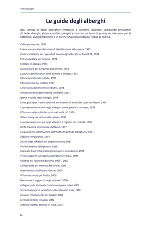 Federalberghi




                         Le guide degli alberghi
Ista, istituto di studi alberghieri intitolato a Giovanni Colombo, compianto presidente
di Federalberghi, elabora analisi, indagini e ricerche sui temi di principale interesse per la
categoria, autonomamente e in partnership con prestigiosi Istituti di ricerca.

L’albergo impresa, 1990
Esame comparativo dei criteri di classificazione alberghiera, 1992
Costo e disciplina dei rapporti di lavoro negli alberghi dei Paesi CEE, 1993
Per una politica del turismo, 1993
Ecologia in albergo, 1993
Quale futuro per l’impresa alberghiera, 1993
La pulizia professionale delle camere d’albergo, 1993
Il turismo culturale in Italia, 1993
Il turismo marino in Italia, 1993
Serie storica dei minimi retributivi, 1993
Il finanziamento delle attività turistiche, 1994
Igiene e sanità negli alberghi, 1994
Linee guida per la costruzione di un modello di analisi del costo del lavoro, 1994
La prevenzione incendi negli alberghi: come gestire la sicurezza, 1995
Il Turismo nelle politiche strutturali della UE, 1995
Il franchising nel settore alberghiero, 1995
La prevenzione incendi negli alberghi: il registro dei controlli, 1996
Diritti d’autore ed imposta spettacoli, 1997
La qualità e la certificazione ISO 9000 nell’azienda alberghiera, 1997
Il lavoro temporaneo, 1997
Analisi degli infortuni nel settore turismo, 1997
Il collocamento obbligatorio, 1998
Manuale di corretta prassi igienica per la ristorazione, 1998
Primo rapporto sul sistema alberghiero in Italia, 1999
Il codice del lavoro nel turismo, 1999 – 2003
La flessibilità del mercato del lavoro, 2000
Osservatorio sulla fiscalità locale, 2000
Il Turismo lavora per l’Italia, 2000
Norme per il soggiorno degli stranieri, 2000
Indagine sulla domanda turistica nei paesi esteri, 2000
Secondo rapporto sul sistema alberghiero in Italia, 2000
Il nuovo collocamento dei disabili, 2001
Le stagioni dello sviluppo, 2001
Sistema ricettivo termale in Italia, 2001


86
 