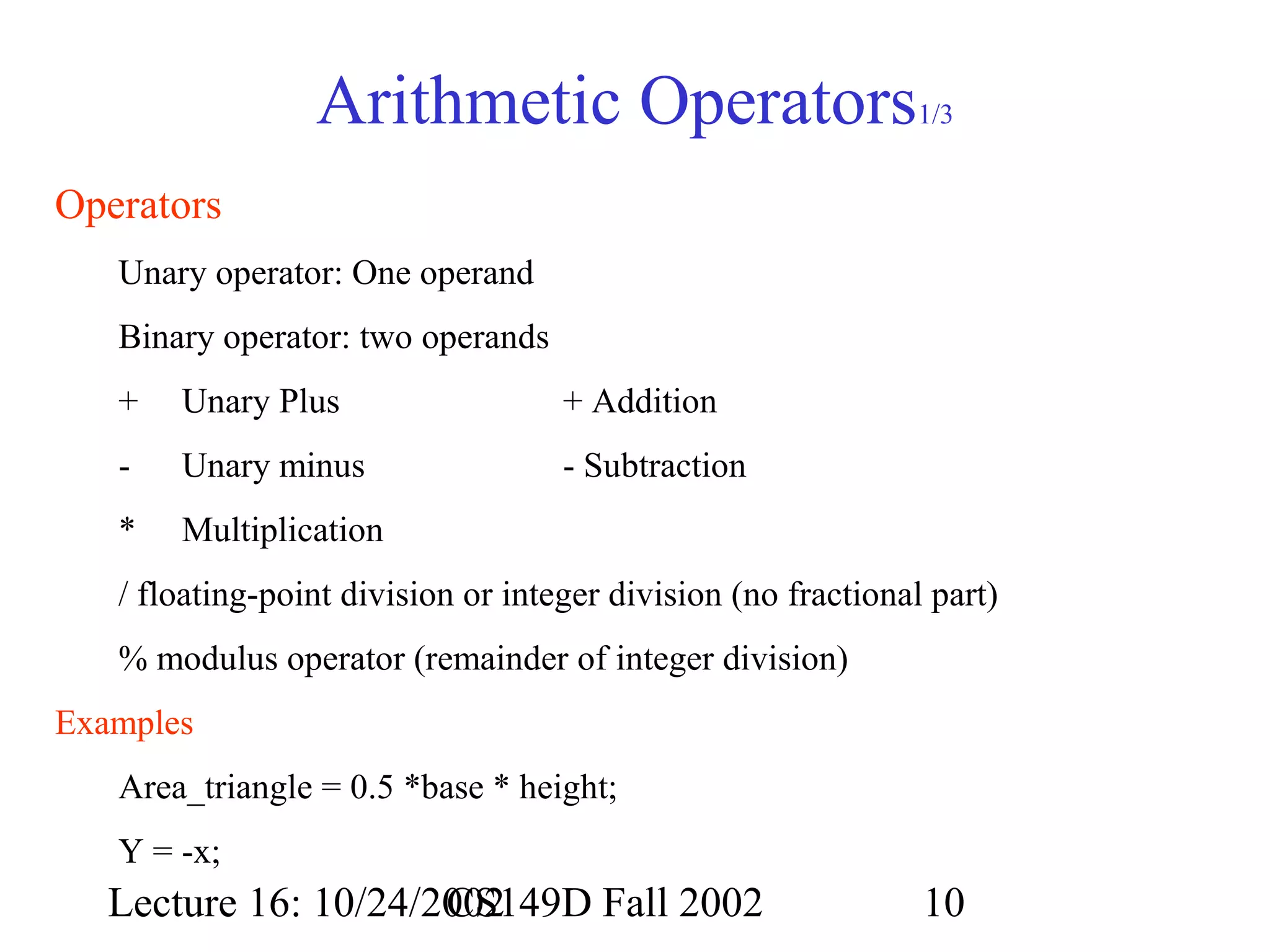Arithmetic Operators

1/3

Operators
Unary operator: One operand
Binary operator: two operands
+

Unary Plus

+ Addition

-

Unary minus

- Subtraction

*

Multiplication

/ floating-point division or integer division (no fractional part)
% modulus operator (remainder of integer division)
Examples
Area_triangle = 0.5 *base * height;
Y = -x;

Lecture 16: 10/24/2002
CS149D Fall 2002

10

 