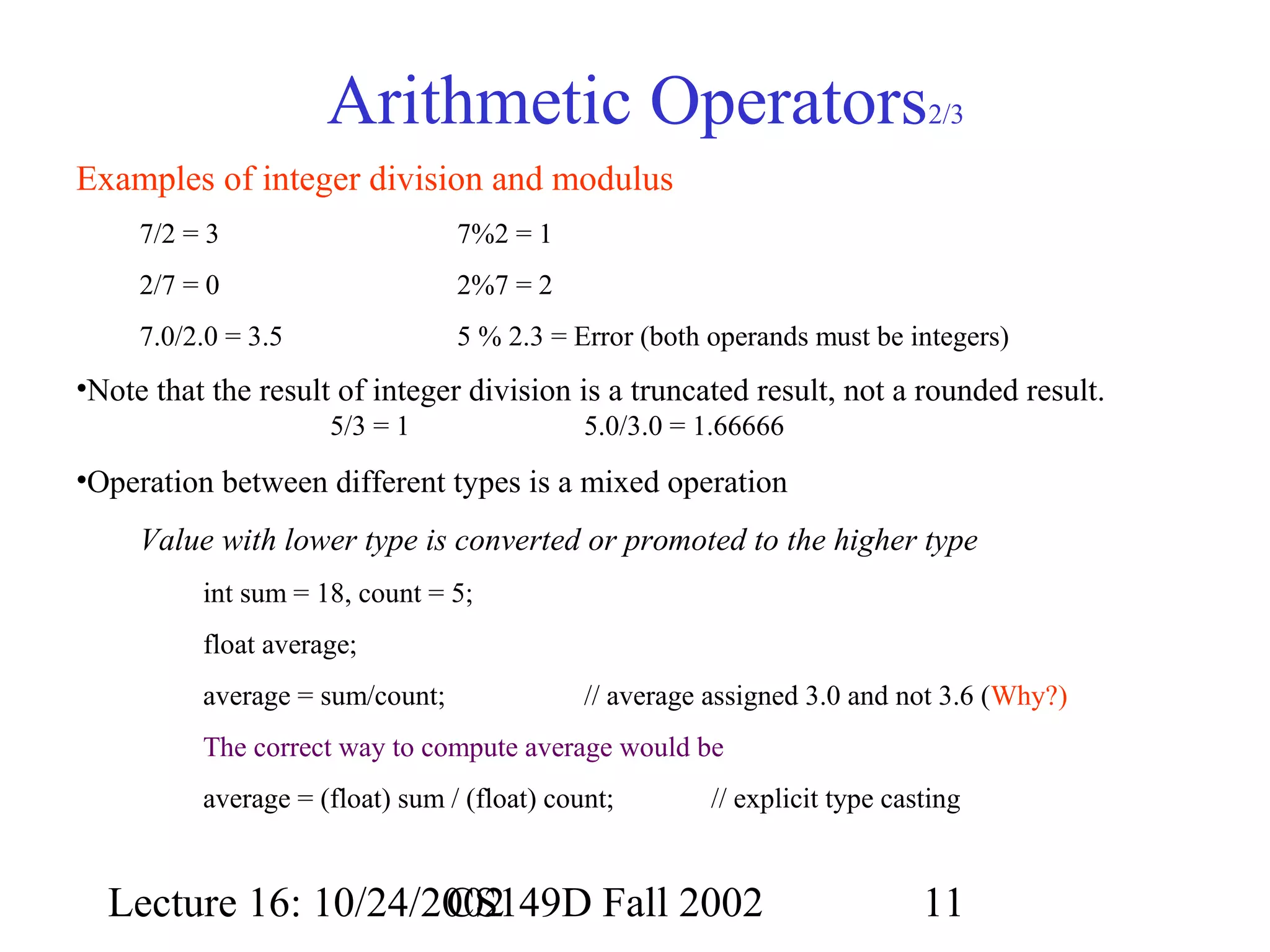 Arithmetic Operators

2/3

Examples of integer division and modulus
7/2 = 3

7%2 = 1

2/7 = 0

2%7 = 2

7.0/2.0 = 3.5

5 % 2.3 = Error (both operands must be integers)

•Note that the result of integer division is a truncated result, not a rounded result.
5/3 = 1

5.0/3.0 = 1.66666

•Operation between different types is a mixed operation
Value with lower type is converted or promoted to the higher type
int sum = 18, count = 5;
float average;
average = sum/count;

// average assigned 3.0 and not 3.6 (Why?)

The correct way to compute average would be
average = (float) sum / (float) count;

// explicit type casting

Lecture 16: 10/24/2002
CS149D Fall 2002

11

 