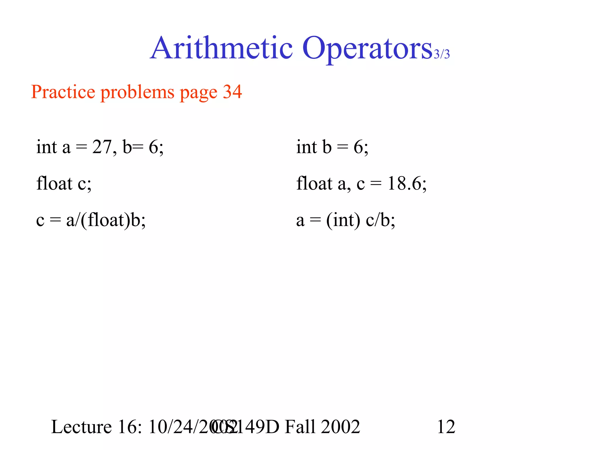 Arithmetic Operators

3/3

Practice problems page 34
int a = 27, b= 6;

int b = 6;

float c;

float a, c = 18.6;

c = a/(float)b;

a = (int) c/b;

Lecture 16: 10/24/2002
CS149D Fall 2002

12

 