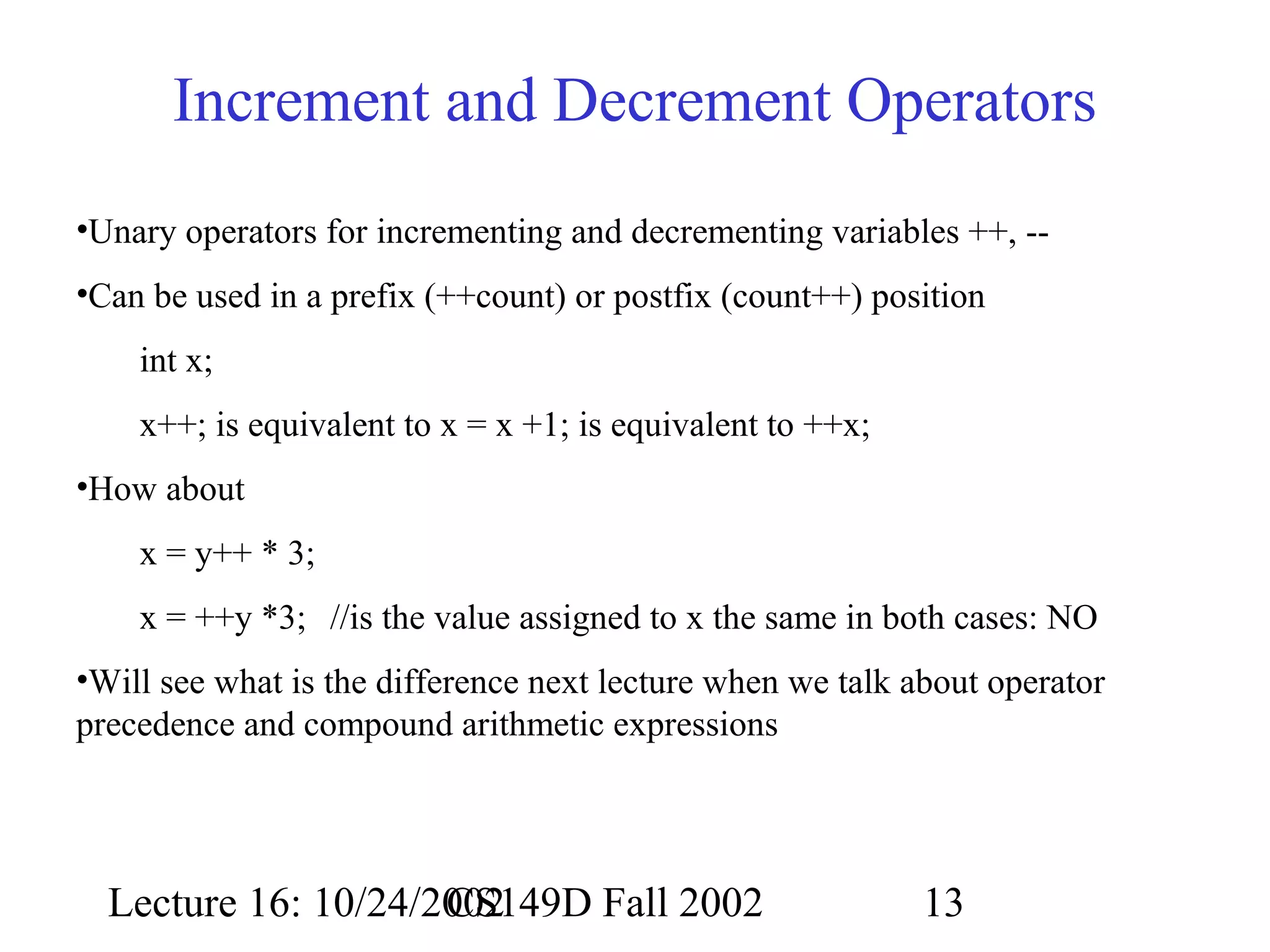 Increment and Decrement Operators
•Unary operators for incrementing and decrementing variables ++, -•Can be used in a prefix (++count) or postfix (count++) position
int x;
x++; is equivalent to x = x +1; is equivalent to ++x;
•How about
x = y++ * 3;
x = ++y *3; //is the value assigned to x the same in both cases: NO
•Will see what is the difference next lecture when we talk about operator
precedence and compound arithmetic expressions

Lecture 16: 10/24/2002
CS149D Fall 2002

13

 
