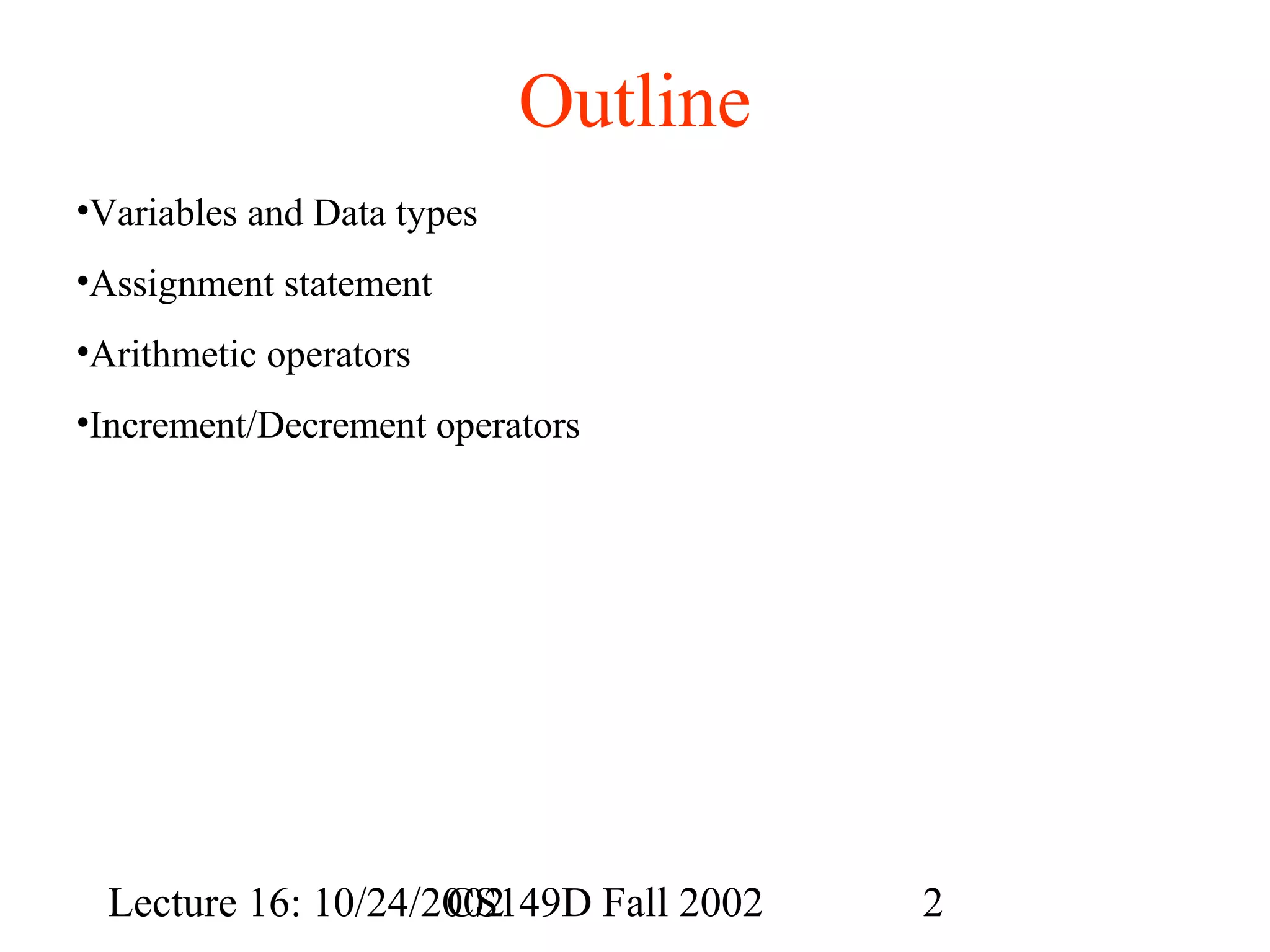 Outline
•Variables and Data types
•Assignment statement
•Arithmetic operators
•Increment/Decrement operators

Lecture 16: 10/24/2002
CS149D Fall 2002

2

 