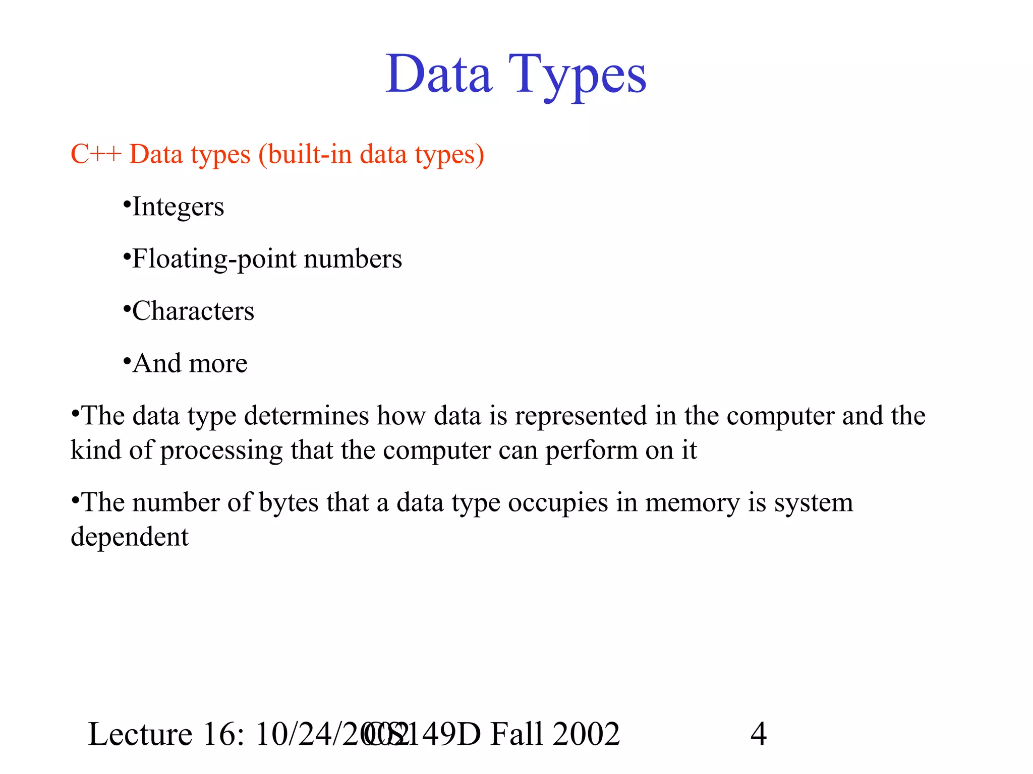 Data Types
C++ Data types (built-in data types)
•Integers
•Floating-point numbers
•Characters
•And more
•The data type determines how data is represented in the computer and the
kind of processing that the computer can perform on it
•The number of bytes that a data type occupies in memory is system
dependent

Lecture 16: 10/24/2002
CS149D Fall 2002

4

 