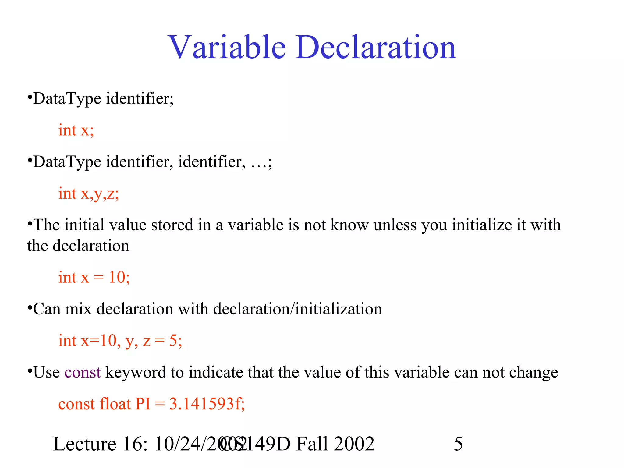 Variable Declaration
•DataType identifier;
int x;
•DataType identifier, identifier, …;
int x,y,z;
•The initial value stored in a variable is not know unless you initialize it with
the declaration
int x = 10;
•Can mix declaration with declaration/initialization
int x=10, y, z = 5;
•Use const keyword to indicate that the value of this variable can not change
const float PI = 3.141593f;

Lecture 16: 10/24/2002
CS149D Fall 2002

5

 