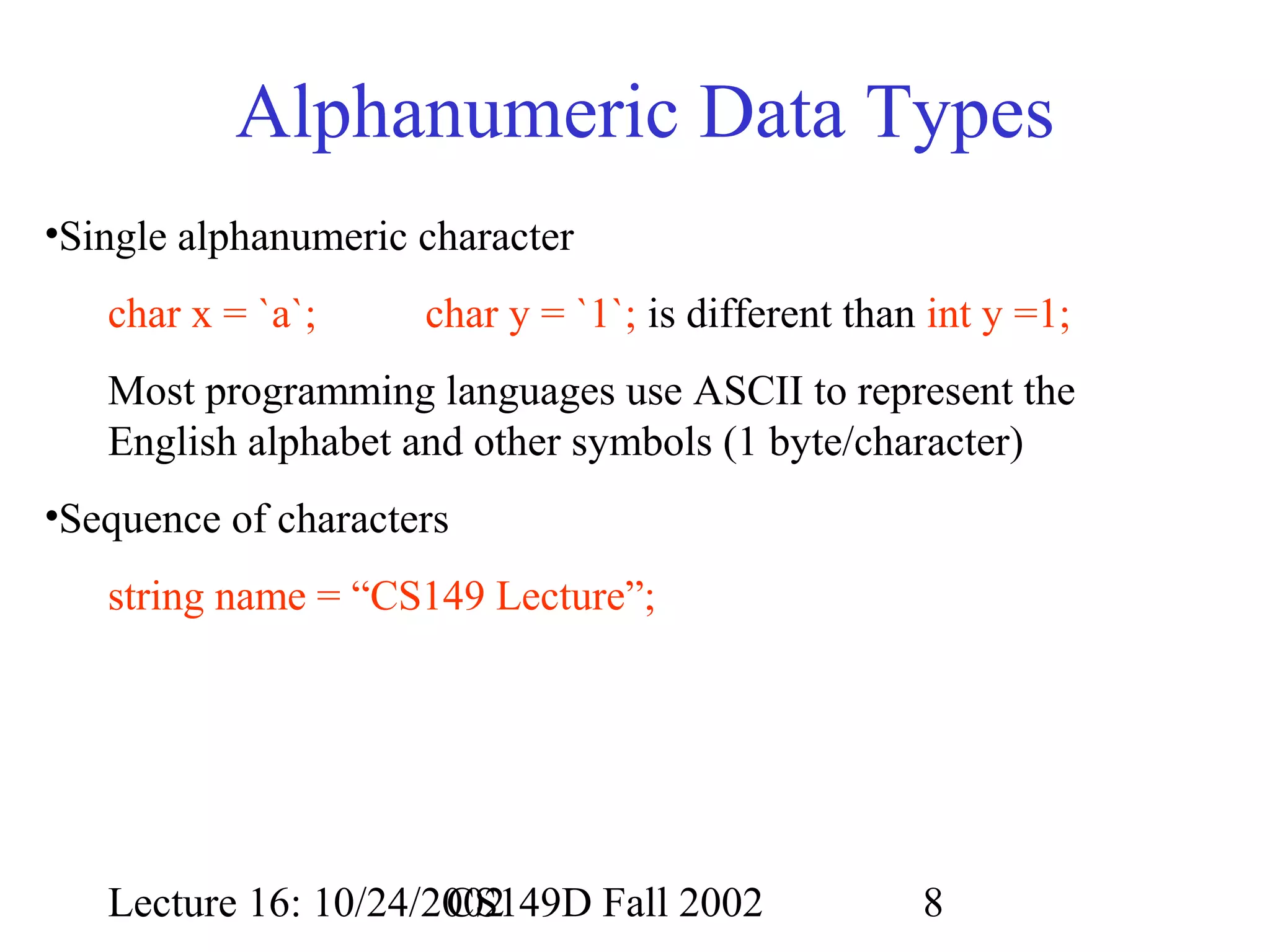 Alphanumeric Data Types
•Single alphanumeric character
char x = `a`;

char y = `1`; is different than int y =1;

Most programming languages use ASCII to represent the
English alphabet and other symbols (1 byte/character)
•Sequence of characters
string name = “CS149 Lecture”;

Lecture 16: 10/24/2002
CS149D Fall 2002

8

 