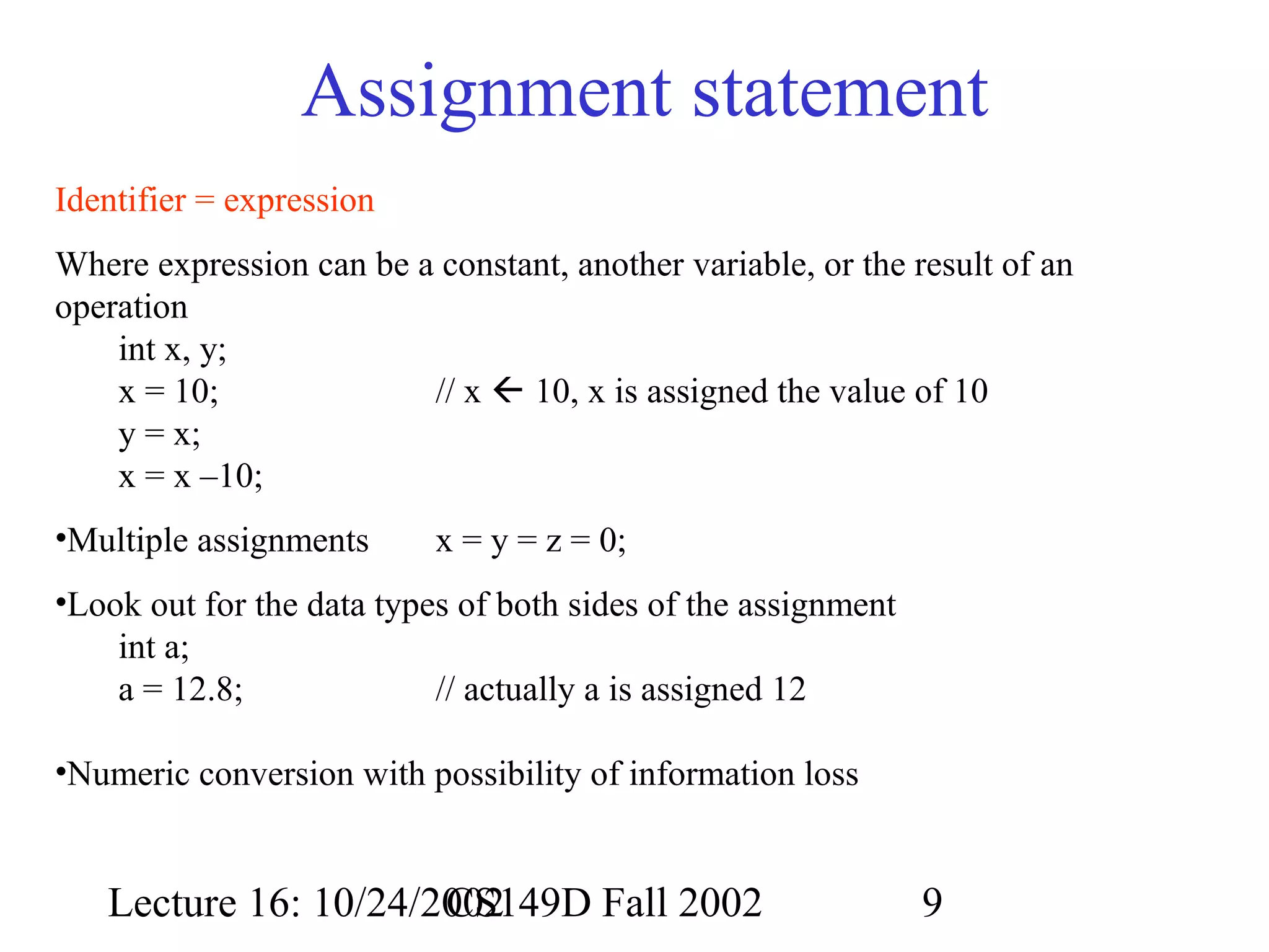 Assignment statement
Identifier = expression
Where expression can be a constant, another variable, or the result of an
operation
int x, y;
x = 10;
// x  10, x is assigned the value of 10
y = x;
x = x –10;
•Multiple assignments

x = y = z = 0;

•Look out for the data types of both sides of the assignment
int a;
a = 12.8;
// actually a is assigned 12
•Numeric conversion with possibility of information loss

Lecture 16: 10/24/2002
CS149D Fall 2002

9

 