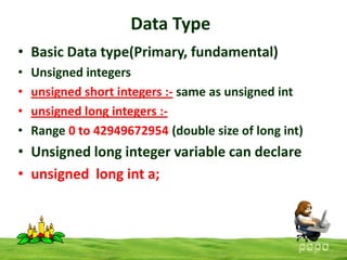 Data Type
• Basic Data type(Primary, fundamental)
•
•
•
•

Unsigned integers
unsigned short integers :- same as unsigned int
unsigned long integers :Range 0 to 42949672954 (double size of long int)

• Unsigned long integer variable can declare
• unsigned long int a;

 