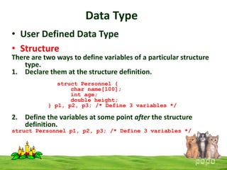 Data Type
• User Defined Data Type
• Structure

There are two ways to define variables of a particular structure
type.
1. Declare them at the structure definition.
struct Personnel {
char name[100];
int age;
double height;
} p1, p2, p3; /* Define 3 variables */

2. Define the variables at some point after the structure
definition.
struct Personnel p1, p2, p3; /* Define 3 variables */

 