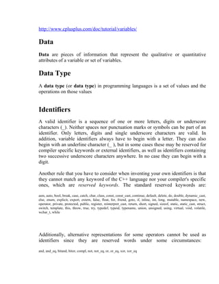 http://www.cplusplus.com/doc/tutorial/variables/

Data
Data are pieces of information that represent the qualitative or quantitative
attributes of a variable or set of variables.

Data Type
A data type (or data type) in programming languages is a set of values and the
operations on those values

Identifiers
A valid identifier is a sequence of one or more letters, digits or underscore
characters (_). Neither spaces nor punctuation marks or symbols can be part of an
identifier. Only letters, digits and single underscore characters are valid. In
addition, variable identifiers always have to begin with a letter. They can also
begin with an underline character (_ ), but in some cases these may be reserved for
compiler specific keywords or external identifiers, as well as identifiers containing
two successive underscore characters anywhere. In no case they can begin with a
digit.
Another rule that you have to consider when inventing your own identifiers is that
they cannot match any keyword of the C++ language nor your compiler's specific
ones, which are reserved keywords. The standard reserved keywords are:
asm, auto, bool, break, case, catch, char, class, const, const_cast, continue, default, delete, do, double, dynamic_cast,
else, enum, explicit, export, extern, false, float, for, friend, goto, if, inline, int, long, mutable, namespace, new,
operator, private, protected, public, register, reinterpret_cast, return, short, signed, sizeof, static, static_cast, struct,
switch, template, this, throw, true, try, typedef, typeid, typename, union, unsigned, using, virtual, void, volatile,
wchar_t, while

Additionally, alternative representations for some operators cannot be used as
identifiers since they are reserved words under some circumstances:
and, and_eq, bitand, bitor, compl, not, not_eq, or, or_eq, xor, xor_eq

 