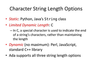 Character String Length Options 
•Static: Python, Java’s String class 
•Limited Dynamic Length: C 
–In C, a special character is used to indicate the end of a string’s characters, rather than maintaining the length 
•Dynamic (no maximum): Perl, JavaScript, standard C++ library 
•Ada supports all three string length options  