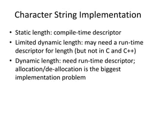 Character String Implementation 
•Static length: compile-time descriptor 
•Limited dynamic length: may need a run-time descriptor for length (but not in C and C++) 
•Dynamic length: need run-time descriptor; allocation/de-allocation is the biggest implementation problem  