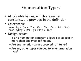 Enumeration Types 
•All possible values, which are named constants, are provided in the definition 
•C# example 
enum days {Mon, Tue, Wed, Thu, Fri, Sat, Sun}; 
days myDay = Mon, yourDay = Tue; 
•Design issues: 
–Is an enumeration constant allowed to appear in more than one type definition? 
–Are enumeration values coerced to integer? 
–Are any other types coerced to an enumeration type? 
 