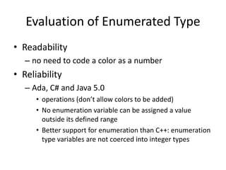 Evaluation of Enumerated Type 
•Readability 
–no need to code a color as a number 
•Reliability 
–Ada, C# and Java 5.0 
•operations (don’t allow colors to be added) 
•No enumeration variable can be assigned a value outside its defined range 
•Better support for enumeration than C++: enumeration type variables are not coerced into integer types  