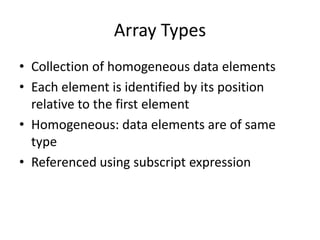 Array Types 
•Collection of homogeneous data elements 
•Each element is identified by its position relative to the first element 
•Homogeneous: data elements are of same type 
•Referenced using subscript expression  