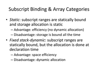 •Static: subscript ranges are statically bound and storage allocation is static 
–Advantage: efficiency (no dynamic allocation) 
–Disadvantage: storage is bound all the time 
•Fixed stack-dynamic: subscript ranges are statically bound, but the allocation is done at declaration time 
–Advantage: space efficiency 
–Disadvantage: dynamic allocation 
Subscript Binding & Array Categories  