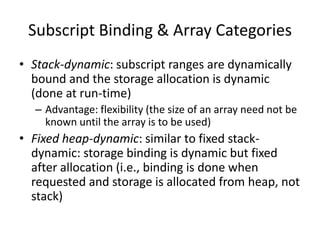 •Stack-dynamic: subscript ranges are dynamically bound and the storage allocation is dynamic (done at run-time) 
–Advantage: flexibility (the size of an array need not be known until the array is to be used) 
•Fixed heap-dynamic: similar to fixed stack- dynamic: storage binding is dynamic but fixed after allocation (i.e., binding is done when requested and storage is allocated from heap, not stack) 
Subscript Binding & Array Categories  