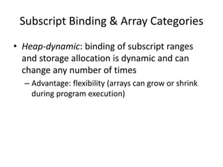 •Heap-dynamic: binding of subscript ranges and storage allocation is dynamic and can change any number of times 
–Advantage: flexibility (arrays can grow or shrink during program execution) 
Subscript Binding & Array Categories  