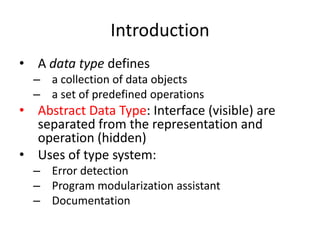 Introduction 
•A data type defines 
–a collection of data objects 
–a set of predefined operations 
•Abstract Data Type: Interface (visible) are separated from the representation and operation (hidden) 
•Uses of type system: 
–Error detection 
–Program modularization assistant 
–Documentation  